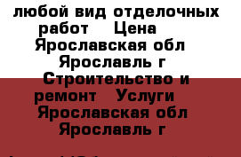 любой вид отделочных работ  › Цена ­ 1 - Ярославская обл., Ярославль г. Строительство и ремонт » Услуги   . Ярославская обл.,Ярославль г.